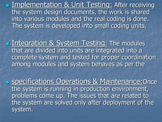  Implementation & Unit Testing: After receiving
the system design documents, the work is shared
into various modules and the real coding is done.
The system is developed into small coding units.
 Integration & System Testing: The modules
that are divided into units are integrated into a
complete system and tested for proper coordination
among modules and system behaves as per the
 specifications Operations & Maintenance:Once
the system is running in production environment,
problems come up. The issues that are related to
the system are solved only after deployment of the
system.
 