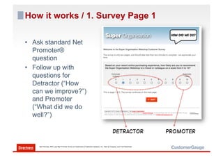 How it works / 1. Survey Page 1

•  Ask standard Net
   Promoter®
   question
•  Follow up with
   questions for
   Detractor (“How
   can we improve?”)
   and Promoter
   (“What did we do
   well?”)

                                                                                                  Detractor                    PROMOTER

    Net Promoter, NPS, and Net Promoter Score are trademarks of Satmetrix Systems, Inc., Bain & Company, and Fred Reichheld.
 