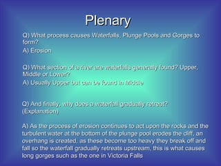 Plenary Q) What process causes Waterfalls, Plunge Pools and Gorges to form? A) Erosion Q) What section of a river are waterfalls generally found? Upper, Middle or Lower? A) Usually Upper but can be found in Middle Q) And finally, why does a waterfall gradually retreat? (Explanation) A) As the process of erosion continues to act upon the rocks and the turbulent water at the bottom of the plunge pool erodes the cliff, an overhang is created, as these become too heavy they break off and fall so the waterfall gradually retreats upstream, this is what causes long gorges such as the one in Victoria Falls 