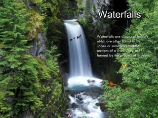 Waterfalls Waterfalls are a natural feature which are often found in the upper or sometimes middle sections of a river. They are formed by the process of erosion. 