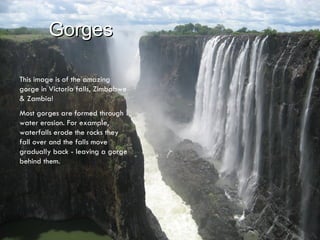 Gorges This image is of the amazing gorge in Victoria falls, Zimbabwe & Zambia!  Most gorges are formed through water erosion. For example, waterfalls erode the rocks they fall over and the falls move gradually back - leaving a gorge behind them.  
