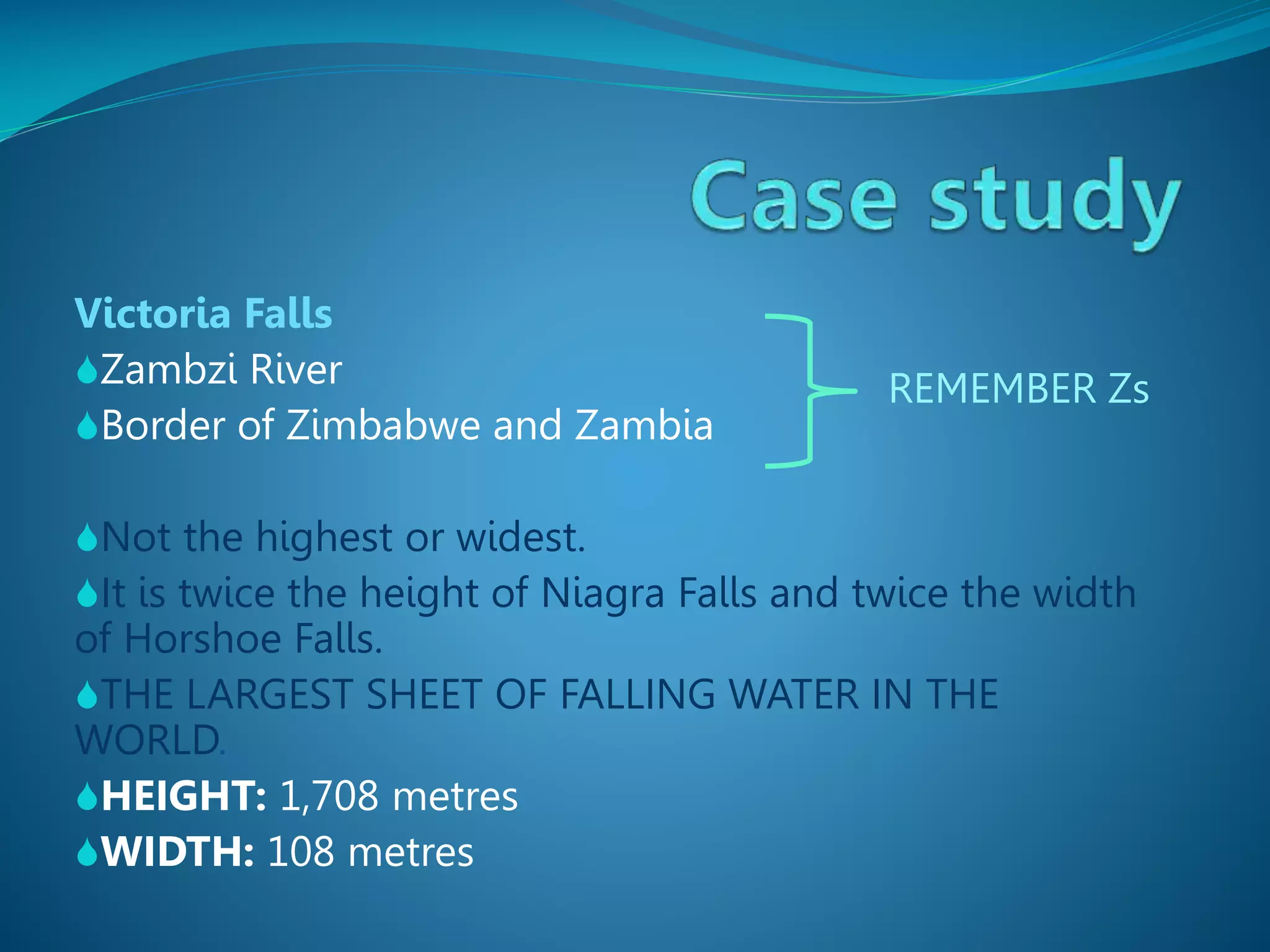 Victoria Falls
Zambzi River
Border of Zimbabwe and Zambia

REMEMBER Zs

Not the highest or widest.
It is twice the height of Niagra Falls and twice the width

of Horshoe Falls.
THE LARGEST SHEET OF FALLING WATER IN THE
WORLD.
HEIGHT: 1,708 metres
WIDTH: 108 metres

 