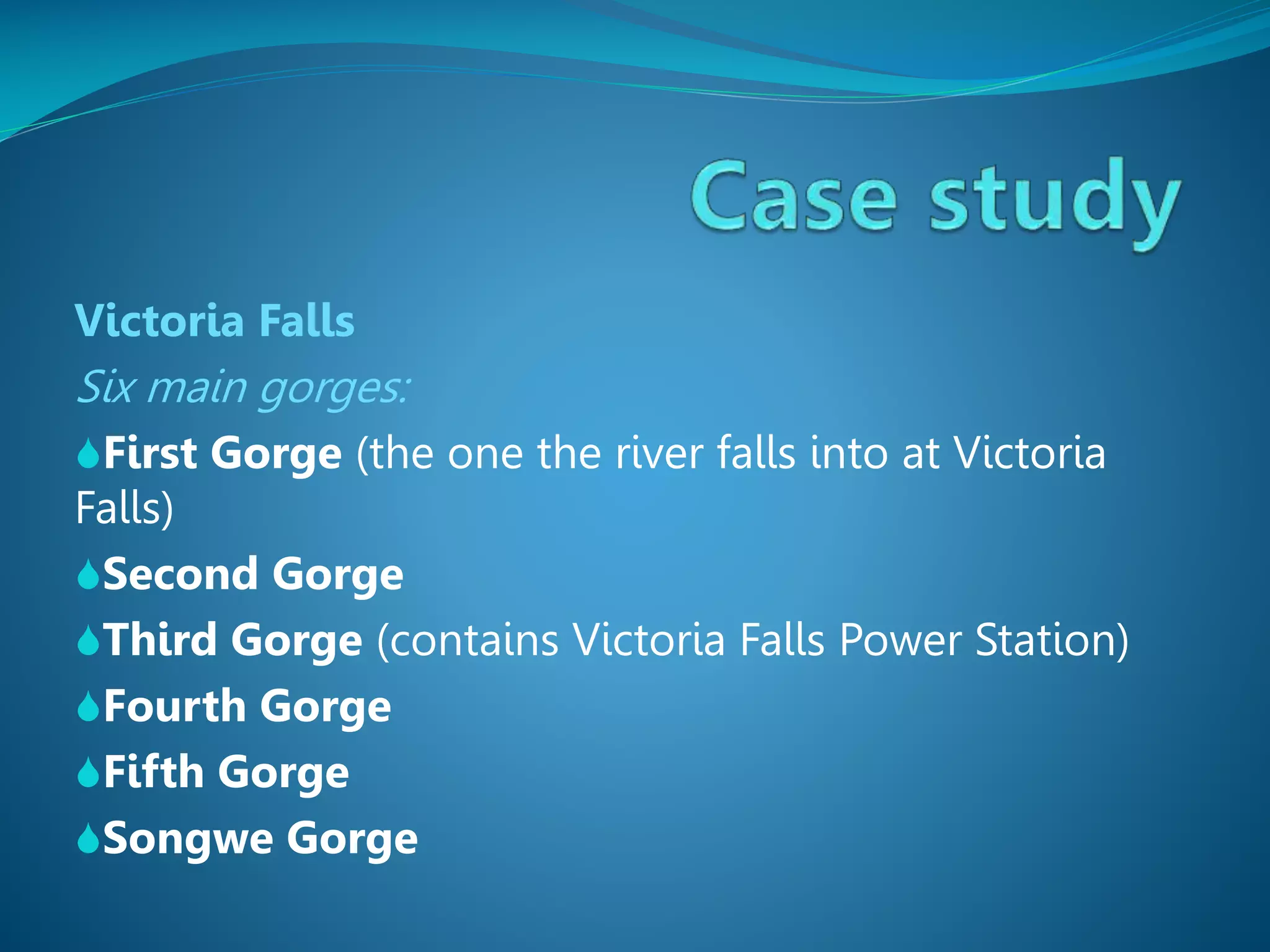 Victoria Falls

Six main gorges:
First Gorge (the one the river falls into at Victoria

Falls)
Second Gorge
Third Gorge (contains Victoria Falls Power Station)
Fourth Gorge
Fifth Gorge
Songwe Gorge

 
