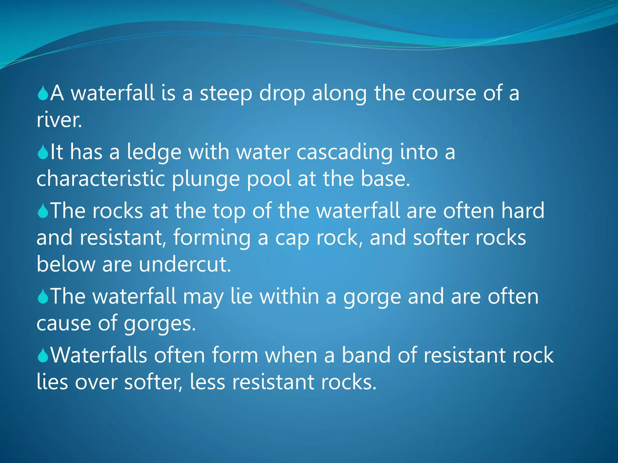 A waterfall is a steep drop along the course of a

river.
It has a ledge with water cascading into a
characteristic plunge pool at the base.
The rocks at the top of the waterfall are often hard
and resistant, forming a cap rock, and softer rocks
below are undercut.
The waterfall may lie within a gorge and are often
cause of gorges.
Waterfalls often form when a band of resistant rock
lies over softer, less resistant rocks.

 