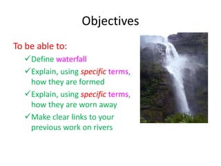 Objectives
To be able to:
Define waterfall
Explain, using specific terms,
how they are formed
Explain, using specific terms,
how they are worn away
Make clear links to your
previous work on rivers
 