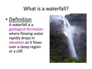 What is a waterfall?
• Definition
A waterfall is a
geological formation
where flowing water
rapidly drops in
elevation as it flows
over a steep region
or a cliff.
 