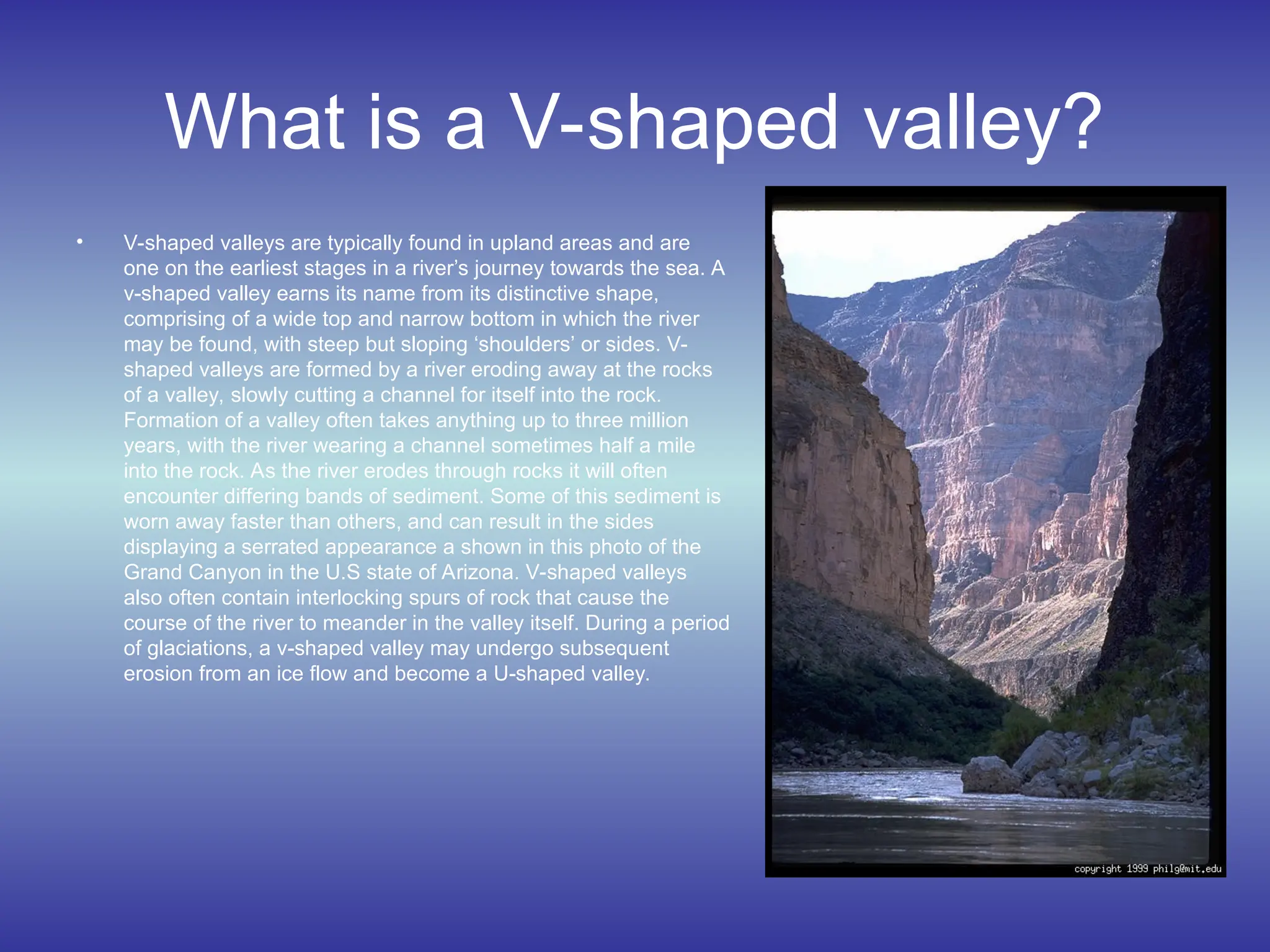 What is a V-shaped valley?
• V-shaped valleys are typically found in upland areas and are
one on the earliest stages in a river’s journey towards the sea. A
v-shaped valley earns its name from its distinctive shape,
comprising of a wide top and narrow bottom in which the river
may be found, with steep but sloping ‘shoulders’ or sides. V-
shaped valleys are formed by a river eroding away at the rocks
of a valley, slowly cutting a channel for itself into the rock.
Formation of a valley often takes anything up to three million
years, with the river wearing a channel sometimes half a mile
into the rock. As the river erodes through rocks it will often
encounter differing bands of sediment. Some of this sediment is
worn away faster than others, and can result in the sides
displaying a serrated appearance a shown in this photo of the
Grand Canyon in the U.S state of Arizona. V-shaped valleys
also often contain interlocking spurs of rock that cause the
course of the river to meander in the valley itself. During a period
of glaciations, a v-shaped valley may undergo subsequent
erosion from an ice flow and become a U-shaped valley.
 