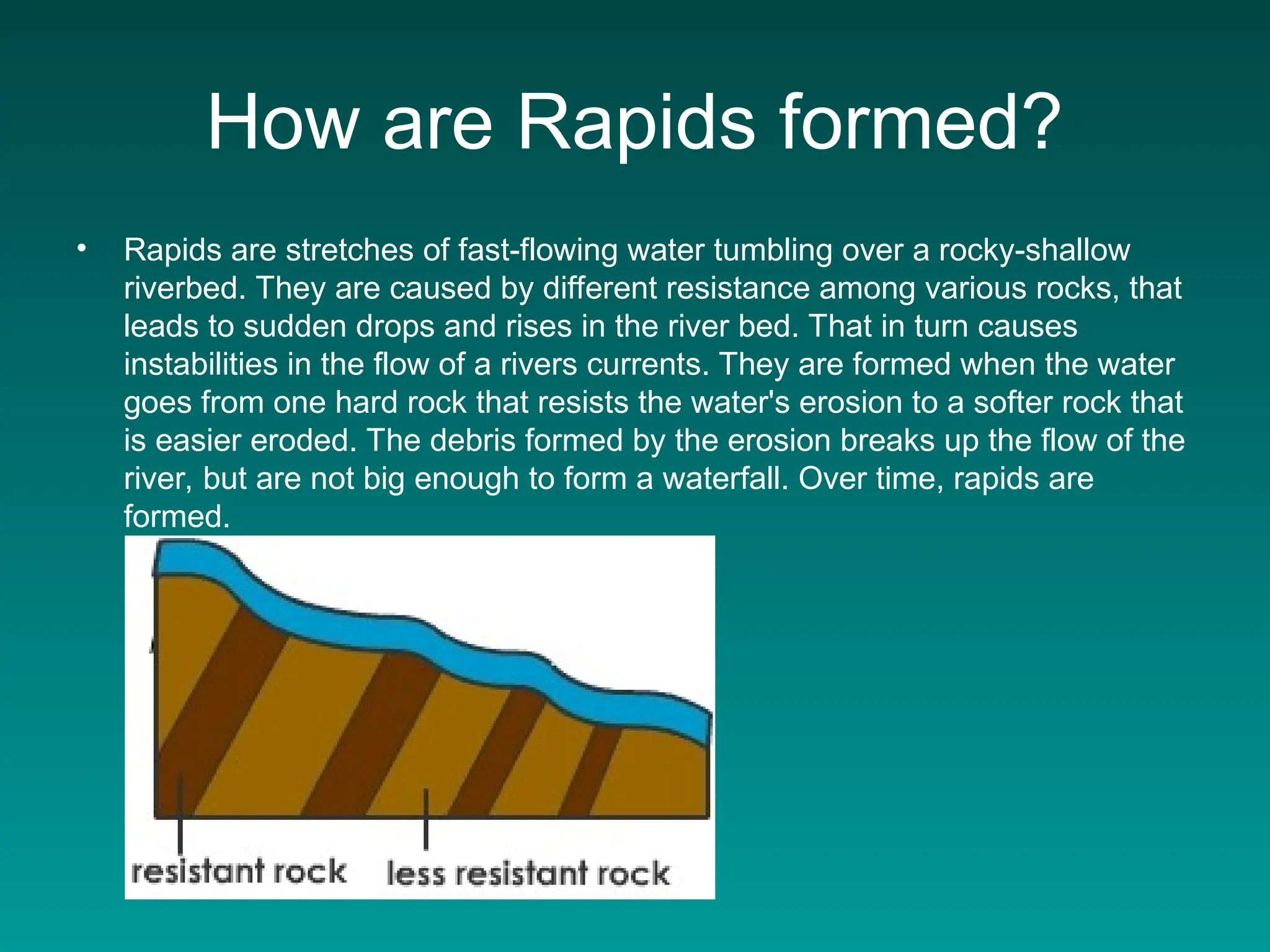 How are Rapids formed?
• Rapids are stretches of fast-flowing water tumbling over a rocky-shallow
riverbed. They are caused by different resistance among various rocks, that
leads to sudden drops and rises in the river bed. That in turn causes
instabilities in the flow of a rivers currents. They are formed when the water
goes from one hard rock that resists the water's erosion to a softer rock that
is easier eroded. The debris formed by the erosion breaks up the flow of the
river, but are not big enough to form a waterfall. Over time, rapids are
formed.
 