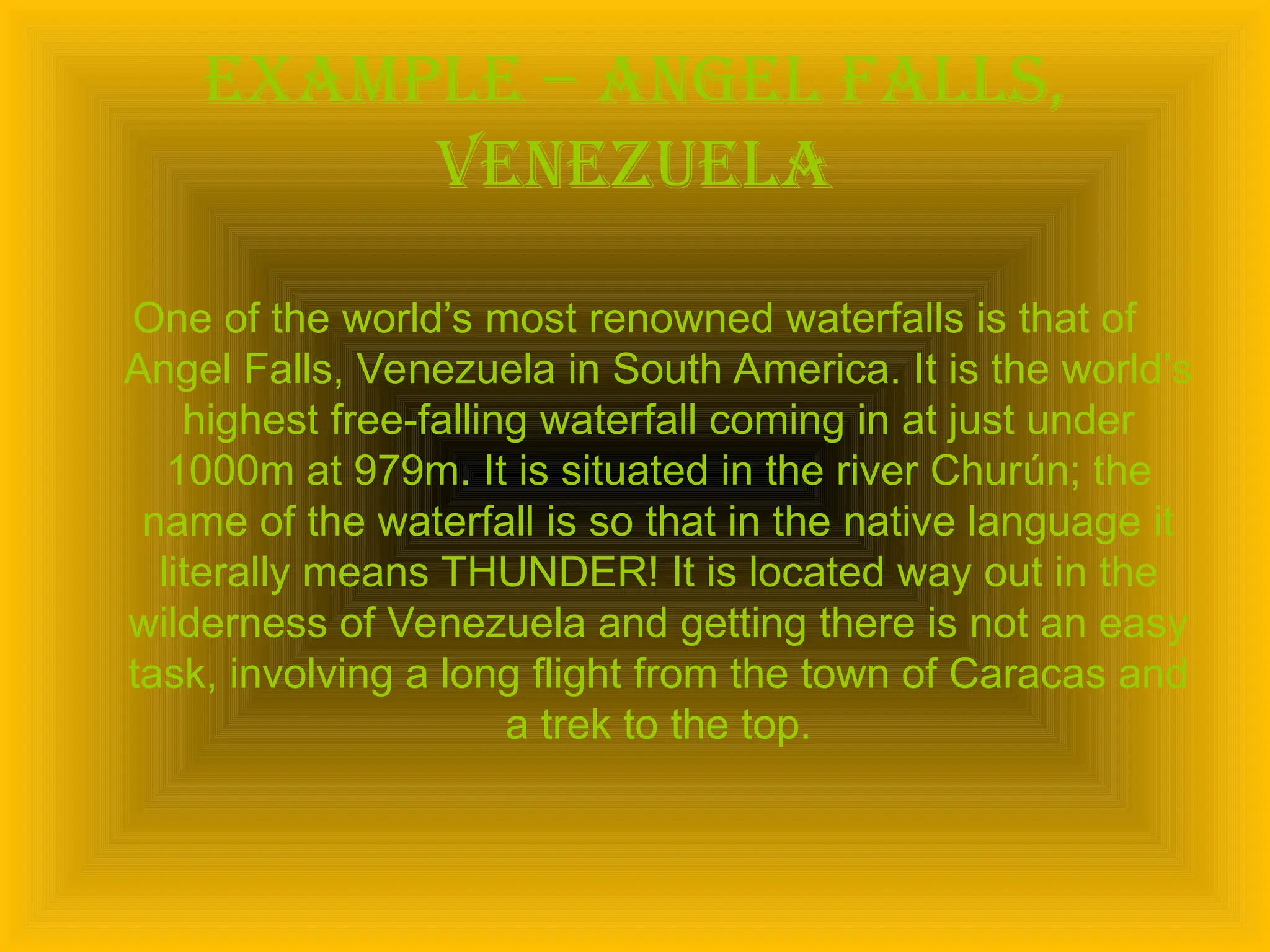 Example – angel falls,
Venezuela
One of the world’s most renowned waterfalls is that of
Angel Falls, Venezuela in South America. It is the world’s
highest free-falling waterfall coming in at just under
1000m at 979m. It is situated in the river Churún; the
name of the waterfall is so that in the native language it
literally means THUNDER! It is located way out in the
wilderness of Venezuela and getting there is not an easy
task, involving a long flight from the town of Caracas and
a trek to the top.
 
