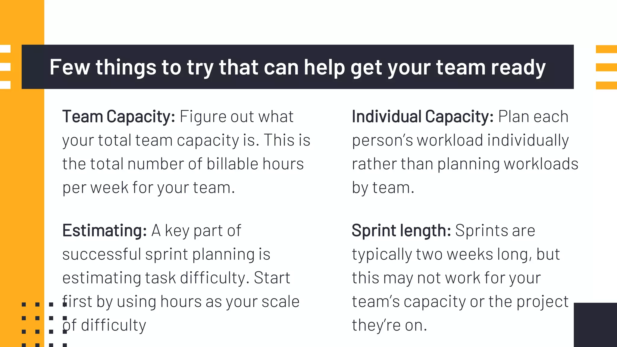 Team Capacity: Figure out what
your total team capacity is. This is
the total number of billable hours
per week for your team.
Few things to try that can help get your team ready
Sprint length: Sprints are
typically two weeks long, but
this may not work for your
team’s capacity or the project
they’re on.
Estimating: A key part of
successful sprint planning is
estimating task difficulty. Start
first by using hours as your scale
of difficulty
Individual Capacity: Plan each
person’s workload individually
rather than planning workloads
by team.
 