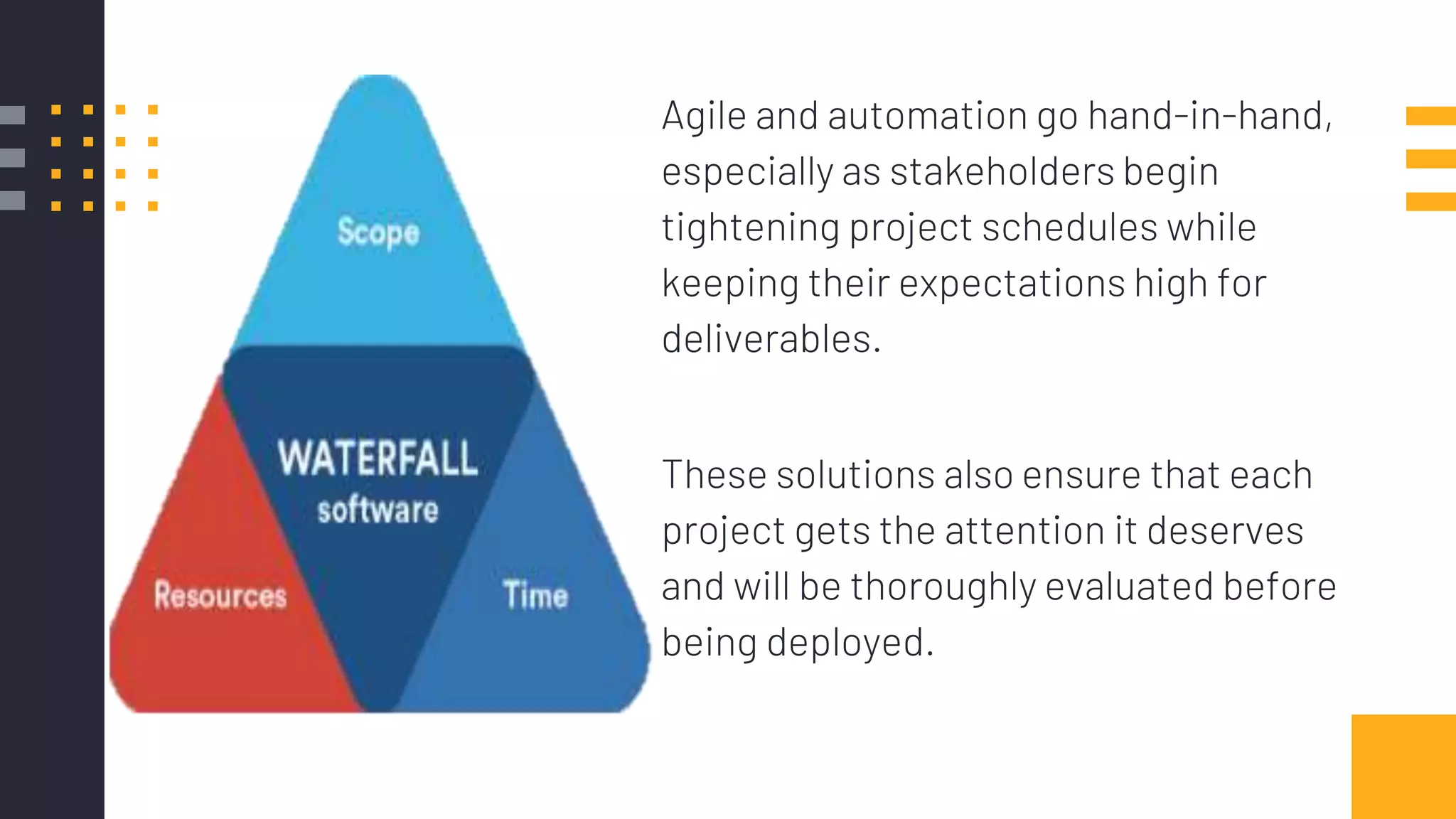 Agile and automation go hand-in-hand,
especially as stakeholders begin
tightening project schedules while
keeping their expectations high for
deliverables.
These solutions also ensure that each
project gets the attention it deserves
and will be thoroughly evaluated before
being deployed.
 