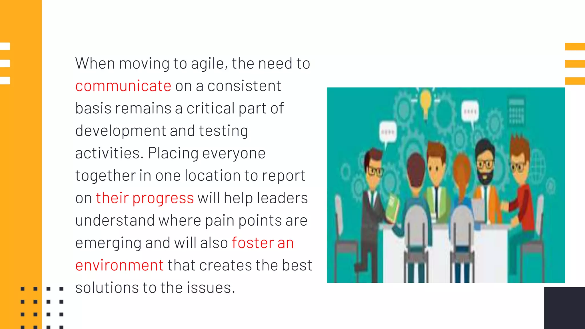 When moving to agile, the need to
communicate on a consistent
basis remains a critical part of
development and testing
activities. Placing everyone
together in one location to report
on their progress will help leaders
understand where pain points are
emerging and will also foster an
environment that creates the best
solutions to the issues.
 