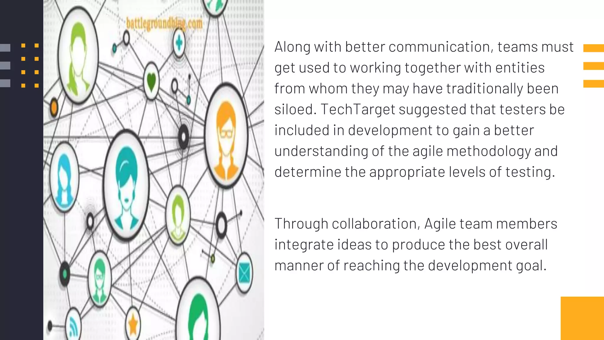 Along with better communication, teams must
get used to working together with entities
from whom they may have traditionally been
siloed. TechTarget suggested that testers be
included in development to gain a better
understanding of the agile methodology and
determine the appropriate levels of testing.
Through collaboration, Agile team members
integrate ideas to produce the best overall
manner of reaching the development goal.
 