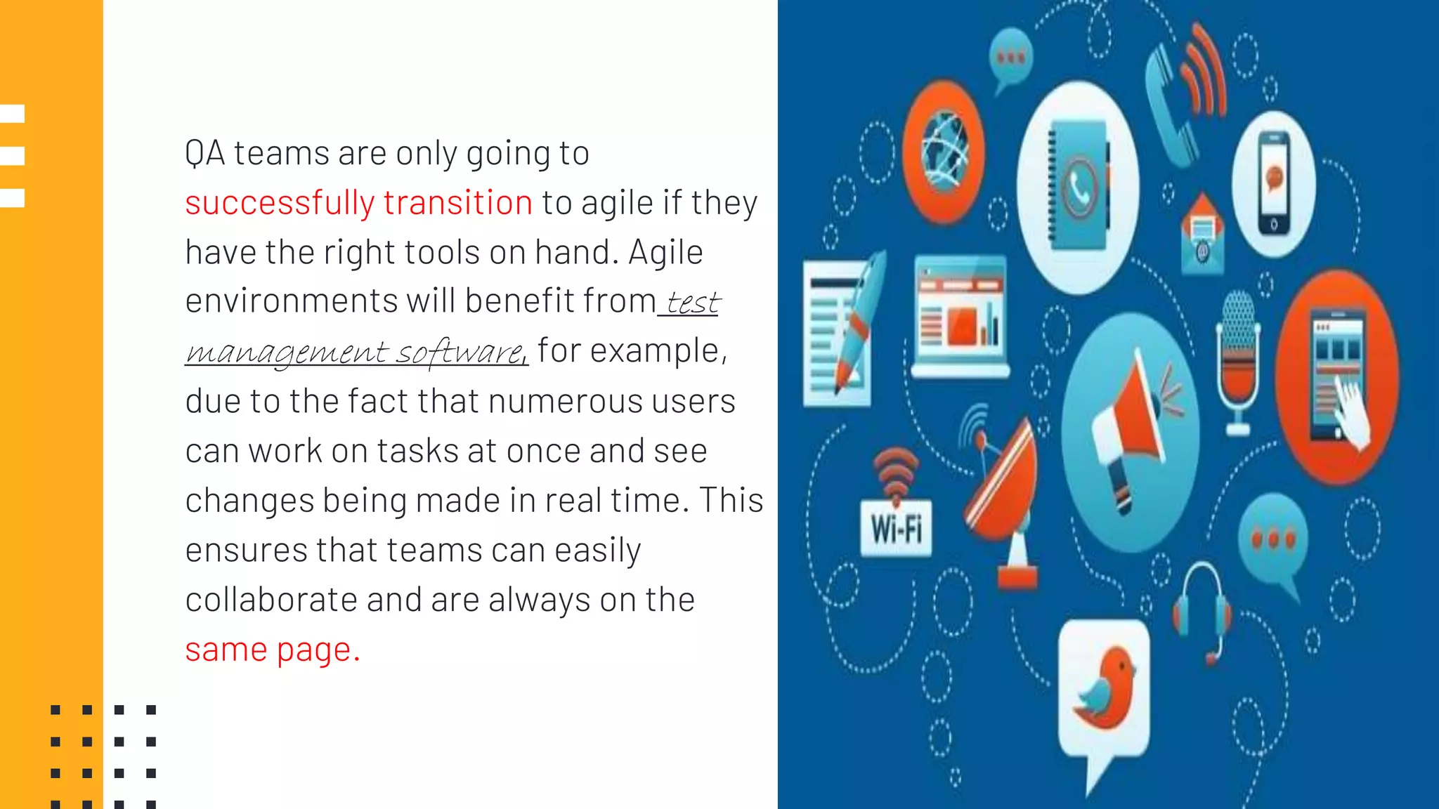 QA teams are only going to
successfully transition to agile if they
have the right tools on hand. Agile
environments will benefit from test
management software, for example,
due to the fact that numerous users
can work on tasks at once and see
changes being made in real time. This
ensures that teams can easily
collaborate and are always on the
same page.
21
 