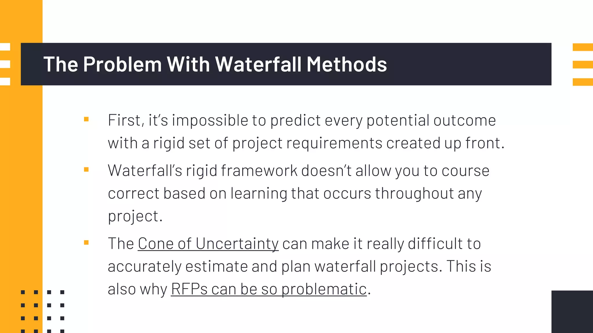 The Problem With Waterfall Methods
▪ First, it’s impossible to predict every potential outcome
with a rigid set of project requirements created up front.
▪ Waterfall’s rigid framework doesn’t allow you to course
correct based on learning that occurs throughout any
project.
▪ The Cone of Uncertainty can make it really difficult to
accurately estimate and plan waterfall projects. This is
also why RFPs can be so problematic.
 