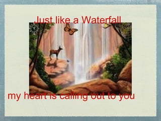 Just like a Waterfall my heart is calling out to you
