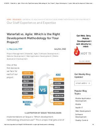 6/18/2016 Waterfall vs. Agile: Which is the Right Development Methodology for Your Project? | Segue Technologies ­ Custom Software Development, Professional …
http://www.seguetech.com/blog/2013/07/05/waterfall­vs­agile­right­development­methodology 1/8
» » WATERFALL VS. AGILE: WHICH IS THE RIGHT DEVELOPMENT METHODOLOGY FOR YOUR PROJECT?HOME SEGUE BLOG
Our Staﬀ Experience and Expertise
Waterfall vs. Agile: Which is the Right
Development Methodology for Your
Project?
by Mary Lotz, PMP July 5th, 2013
|Project Management |Waterfall |Agile |Software Development
|Website Development |Web Application Development Mobile
Application Development
One of the
ﬁrst decisions
we face for
each of our
project
implementations at Segue is “Which development
methodology should we use?” This is a topic that gets a lot of
Get Web, Data, and
Mobile
Development tips
sent directly to your
inbox
HOT TIPS
CLICK HERE
Get Weekly Blog
Updates!
email address
Popular Blog
Topics
Mobile Application
Development
Mobile
Health IT
Web Development
Software
Development
Quality Control
 