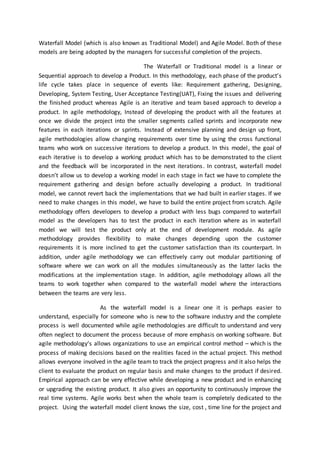 Waterfall Model (which is also known as Traditional Model) and Agile Model. Both of these
models are being adopted by the managers for successful completion of the projects.
The Waterfall or Traditional model is a linear or
Sequential approach to develop a Product. In this methodology, each phase of the product’s
life cycle takes place in sequence of events like: Requirement gathering, Designing,
Developing, System Testing, User Acceptance Testing(UAT), Fixing the issues and delivering
the finished product whereas Agile is an iterative and team based approach to develop a
product. In agile methodology, Instead of developing the product with all the features at
once we divide the project into the smaller segments called sprints and incorporate new
features in each iterations or sprints. Instead of extensive planning and design up front,
agile methodologies allow changing requirements over time by using the cross functional
teams who work on successive iterations to develop a product. In this model, the goal of
each iterative is to develop a working product which has to be demonstrated to the client
and the feedback will be incorporated in the next iterations. In contrast, waterfall model
doesn’t allow us to develop a working model in each stage in fact we have to complete the
requirement gathering and design before actually developing a product. In traditional
model, we cannot revert back the implementations that we had built in earlier stages. If we
need to make changes in this model, we have to build the entire project from scratch. Agile
methodology offers developers to develop a product with less bugs compared to waterfall
model as the developers has to test the product in each iteration where as in waterfall
model we will test the product only at the end of development module. As agile
methodology provides flexibility to make changes depending upon the customer
requirements it is more inclined to get the customer satisfaction than its counterpart. In
addition, under agile methodology we can effectively carry out modular partitioning of
software where we can work on all the modules simultaneously as the latter lacks the
modifications at the implementation stage. In addition, agile methodology allows all the
teams to work together when compared to the waterfall model where the interactions
between the teams are very less.
As the waterfall model is a linear one it is perhaps easier to
understand, especially for someone who is new to the software industry and the complete
process is well documented while agile methodologies are difficult to understand and very
often neglect to document the process because of more emphasis on working software. But
agile methodology’s allows organizations to use an empirical control method – which is the
process of making decisions based on the realities faced in the actual project. This method
allows everyone involved in the agile team to track the project progress and it also helps the
client to evaluate the product on regular basis and make changes to the product if desired.
Empirical approach can be very effective while developing a new product and in enhancing
or upgrading the existing product. It also gives an opportunity to continuously improve the
real time systems. Agile works best when the whole team is completely dedicated to the
project. Using the waterfall model client knows the size, cost , time line for the project and
 