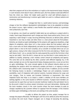 what their program will do at the end where as in agile as the requirements keeps changing
in each iteration client doesn’t have a definitive plan ,the final product could look different
from the initial one. Water fall model works good for small well defined projects in
construction and manufacturing in contrast agile model are used in a software website and
marketing industries.
I strongly feel that in a world where business and technology
change so fast the software development methodologies have to be adaptable to achieve
the project success. Agile method is more flexible than waterfall method as it generates
more productivity over time.
In my opinion, one should use waterfall model when we are working on a project which is
simple, fixed scope (Requirement won’t change over time), fixed contract price, Client is not
expecting a rapid change in scope, focusing performing measures on delivery date, Upfront
Investment is not risky to make and when there is a clear picture about the final product.
Similarly, we should use agile methodology for the projects with aggressive deadlines, a high
degree of complexity, when there isn’t a clear picture about the final product, when we
have a team who can think independently and when we are working on some technology or
project which is new to the team (novelty). Let us consider an example where we can use
agile process; Going to the Indian restaurant for the first time and ordering a “Butter naan
with Rajma Curry”. Let us consider that the cook prepared the curry for the first time in that
way (as per order). Since the dish is unique we can say that there is some novelty here .In
addition to novelty, preparing a dish involves certain amount of complexity and urgency.
The same dish can be ordered by the other customer with different toppings So, in the
above example we can see the requirements keeps changing every time, so we can use here
an agile methodology .The same concept applies to the software Industry where we are
developing the projects which are notoriously complex and there is an urgency to deliver
this software with a functioning model in a short span of time. In addition, we also consider
the following factors to decide a methodology: Project size and complexity, Customer
availability, Level of integration with external systems, Customer tolerance for scope and
cost changes, Time to market and Customer Preference or requirement. One more
important factor that helps us to choose a model is whether all the team members are
working together in the same location or different locations. If project team members are
located very far apart than we have to consider traditional model as the work details has to
be discussed in detail to achieve project milestones and exact deliverables. Working with
the team members closely in the same location allows the team members to work on
changes moulded by the customer without an approval from the manager. In this Instance
we follow agile methodology as the teams are working in the same location.
In order to deliver the project on time, project manager has to
manage the project effectively. The Manager’s skill lies on his ability to utilize the resources
to achieve the end result. Project managers are in charge of executing the planning,
 