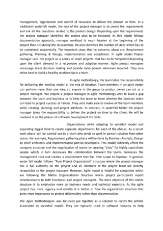 management, organization and control of resources to deliver the product on time. In a
traditional waterfall model, the role of the project manager is to create the requirements
and ask all the questions related to the product design. Depending upon the requirements
the project manager identifies the project plan to be followed. As this model follows
documentation approach, manager workload is much heavier at the beginning of the
project than it is during the release time. He also identifies the number of steps which has to
be completed sequentially. The important steps that he concerns about are: Requirement
gathering, Planning & Design, Implementation and completion. In agile model Project
manager sees the project as a series of small projects that has to be completed depending
upon the client demand in a responsive and adaptive manner. Agile project managers
encourage team decision making and provide more powers whenever required. They also
strive hard to build a healthy relationship in a team.
In agile methodology, the team takes the responsibility
for delivering the working model at the end of iteration. Team members in an agile model
can perform more than one role, so anyone in the group or product owner can act as a
project manager. We require a project manager in agile methodology only to build a gap
between the team and business or to help the team to know whether the decision taken
can lead to project success or failure. They also make sure to involve all the team members
while creating planning and project artefacts. In contrast, in waterfall Model the project
manager takes the responsibility to deliver the project on time to the client. He will be
involved in all the phases of software development life cycle.
Organizations while adapting to waterfall model and
expanding bigger tend to create separate departments for each of the phases. As a result
each phase will be carried out by a team who tends to work in partial isolation from other
teams. For example, Requirement gathering phase will be done by Business Analysts, Design
by chief architects and implementation part by developers. This model indirectly effect the
company structure and the organization of teams by creating “silos” for highly specialised
people which in turn decreases the collaboration between the teams, Increases the
management cost and creates a environment that has little scope to improve. In general,
water fall model follows “Pure Project Organization” structure where the project manager
has a full authority on the project and all members of the project team are directly
responsible to the project manager. However, Agile model is helpful for companies which
are following the Matrix Organizational Structure where project participants report
simultaneously to both functional and project managers. The main objective of this matrix
structure is to emphasize more on business needs and technical expertise. As the agile
project has more urgency and novelty it is better to flow the organization structure that
gives more importance to project deliverables rather than documentation.
The Agile Methodologies was basically put together as a solution to rectify the pitfalls
associated in waterfall model. They are typically used in software Industry to help
 