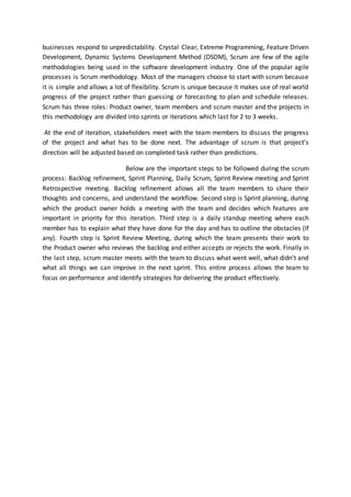 businesses respond to unpredictability. Crystal Clear, Extreme Programming, Feature Driven
Development, Dynamic Systems Development Method (DSDM), Scrum are few of the agile
methodologies being used in the software development industry. One of the popular agile
processes is Scrum methodology. Most of the managers choose to start with scrum because
it is simple and allows a lot of flexibility. Scrum is unique because it makes use of real world
progress of the project rather than guessing or forecasting to plan and schedule releases.
Scrum has three roles: Product owner, team members and scrum master and the projects in
this methodology are divided into sprints or iterations which last for 2 to 3 weeks.
At the end of iteration, stakeholders meet with the team members to discuss the progress
of the project and what has to be done next. The advantage of scrum is that project’s
direction will be adjusted based on completed task rather than predictions.
Below are the important steps to be followed during the scrum
process: Backlog refinement, Sprint Planning, Daily Scrum, Sprint Review meeting and Sprint
Retrospective meeting. Backlog refinement allows all the team members to share their
thoughts and concerns, and understand the workflow. Second step is Sprint planning, during
which the product owner holds a meeting with the team and decides which features are
important in priority for this iteration. Third step is a daily standup meeting where each
member has to explain what they have done for the day and has to outline the obstacles (If
any). Fourth step is Sprint Review Meeting, during which the team presents their work to
the Product owner who reviews the backlog and either accepts or rejects the work. Finally in
the last step, scrum master meets with the team to discuss what went well, what didn’t and
what all things we can improve in the next sprint. This entire process allows the team to
focus on performance and identify strategies for delivering the product effectively.
 