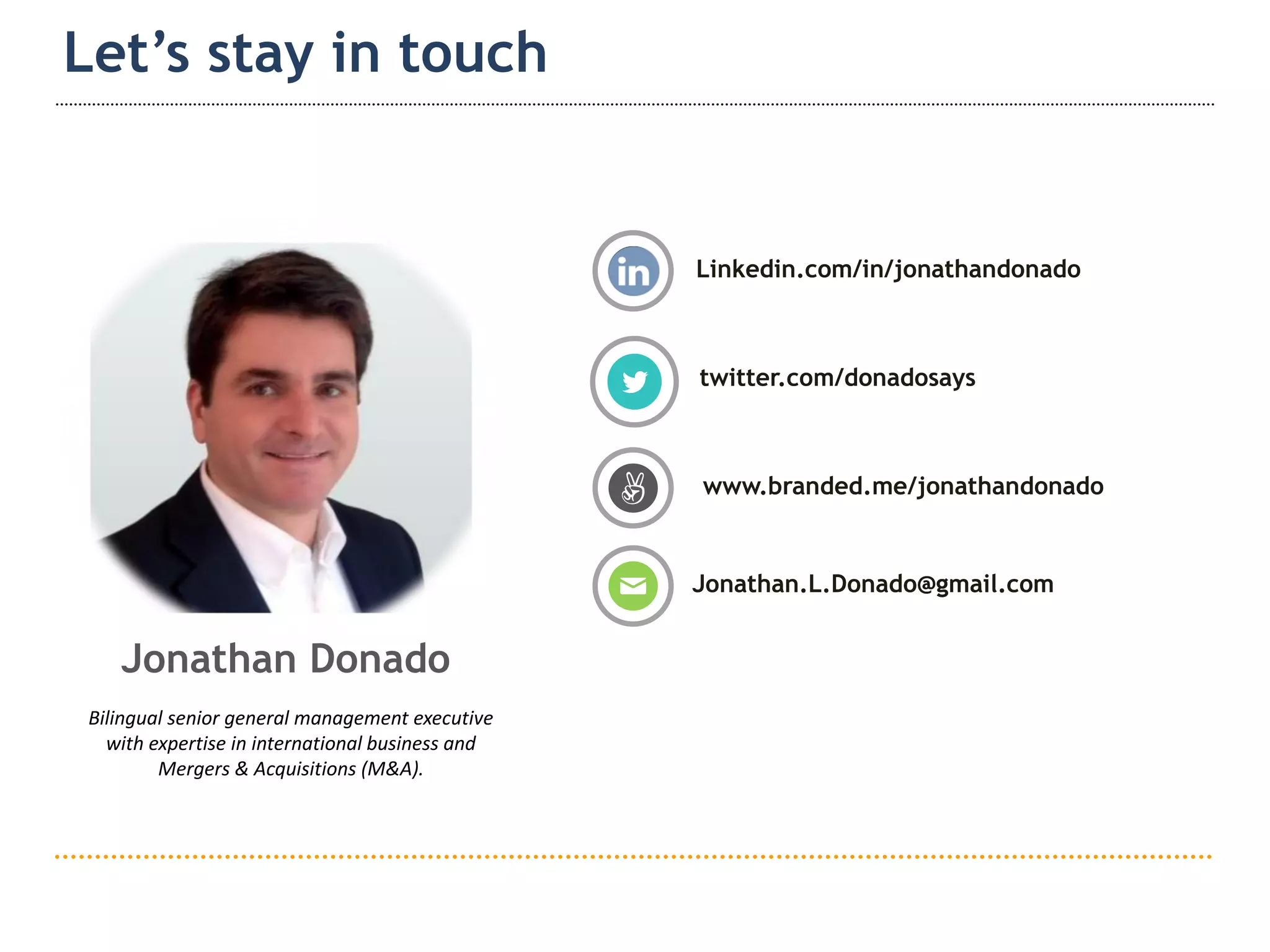 15
Let’s stay in touch
Linkedin.com/in/jonathandonado
Jonathan.L.Donado@gmail.com
www.branded.me/jonathandonado
twitter.com/donadosays
Jonathan Donado
Bilingual senior general management executive
with expertise in international business and
Mergers & Acquisitions (M&A).
 