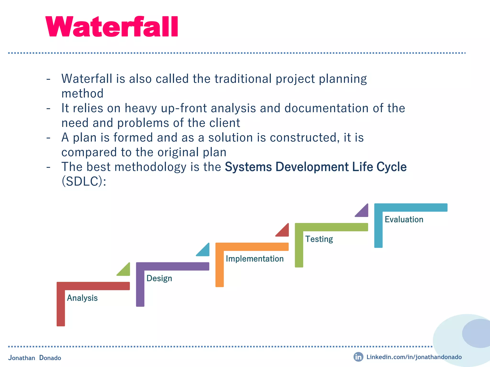 Analysis
Design
Implementation
Testing
Evaluation
- Waterfall is also called the traditional project planning
method
- It relies on heavy up-front analysis and documentation of the
need and problems of the client
- A plan is formed and as a solution is constructed, it is
compared to the original plan
- The best methodology is the Systems Development Life Cycle
(SDLC):
Waterfall
Jonathan Donado Linkedin.com/in/jonathandonado
 