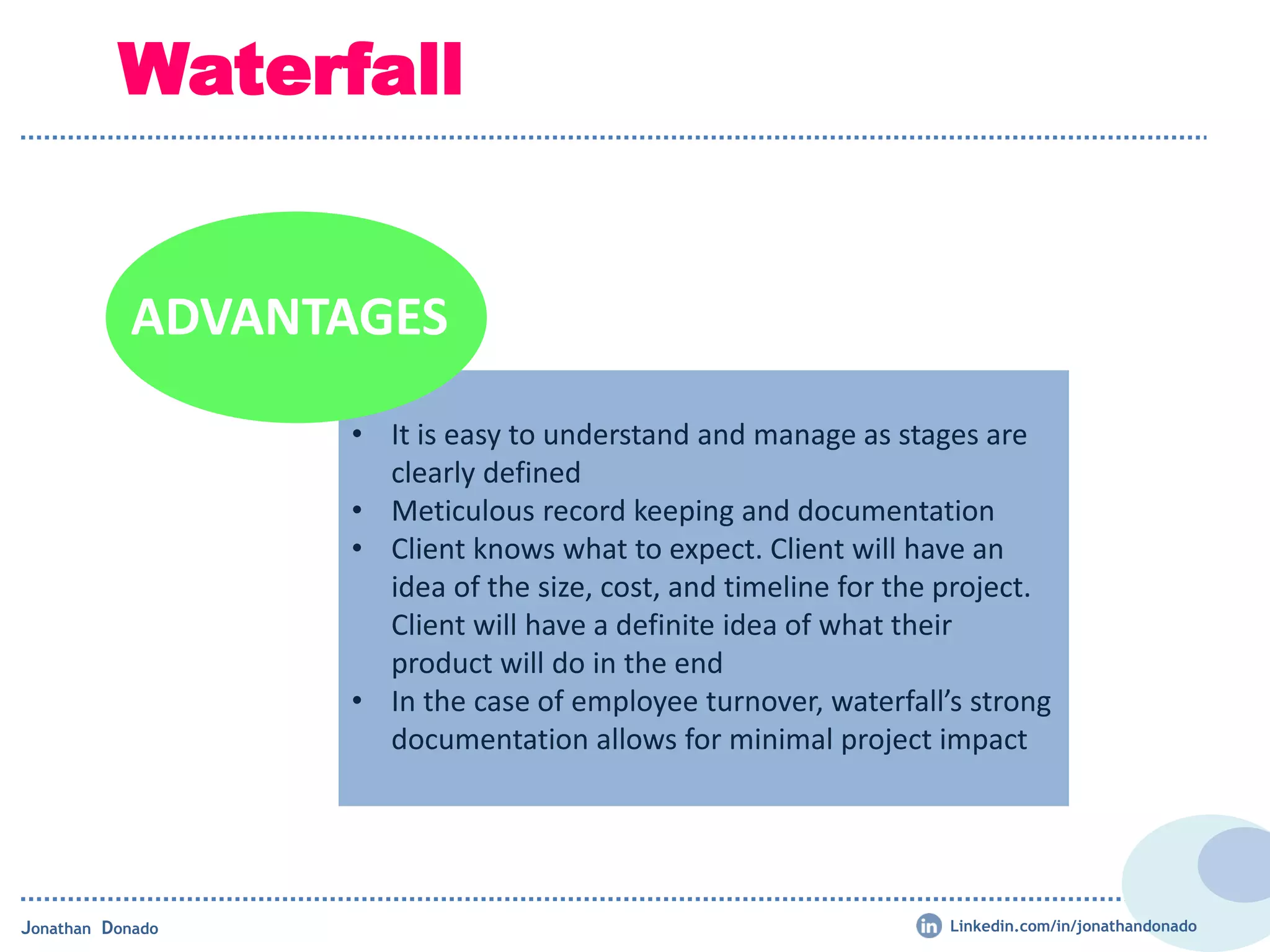 Waterfall
• It is easy to understand and manage as stages are
clearly defined
• Meticulous record keeping and documentation
• Client knows what to expect. Client will have an
idea of the size, cost, and timeline for the project.
Client will have a definite idea of what their
product will do in the end
• In the case of employee turnover, waterfall’s strong
documentation allows for minimal project impact
ADVANTAGES
Jonathan Donado Linkedin.com/in/jonathandonado
 