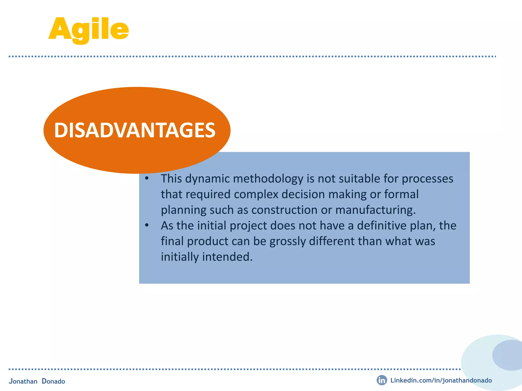 • This dynamic methodology is not suitable for processes
that required complex decision making or formal
planning such as construction or manufacturing.
• As the initial project does not have a definitive plan, the
final product can be grossly different than what was
initially intended.
DISADVANTAGES
Jonathan Donado
Agile
Linkedin.com/in/jonathandonado
 