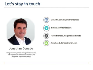 15
Let’s stay in touch
Linkedin.com/in/jonathandonado
Jonathan.L.Donado@gmail.com
www.branded.me/jonathandonado
twitter.com/donadosays
Jonathan Donado
Bilingual senior general management executive
with expertise in international business and
Mergers & Acquisitions (M&A).
 
