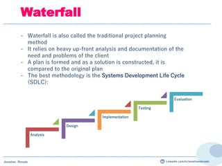 Analysis
Design
Implementation
Testing
Evaluation
- Waterfall is also called the traditional project planning
method
- It relies on heavy up-front analysis and documentation of the
need and problems of the client
- A plan is formed and as a solution is constructed, it is
compared to the original plan
- The best methodology is the Systems Development Life Cycle
(SDLC):
Waterfall
Jonathan Donado Linkedin.com/in/jonathandonado
 