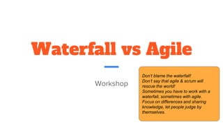 Waterfall vs Agile
Workshop
Don’t blame the waterfall!
Don’t say that agile & scrum will
rescue the world!
Sometimes you have to work with a
waterfall, sometimes with agile.
Focus on differences and sharing
knowledge, let people judge by
themselves.
 