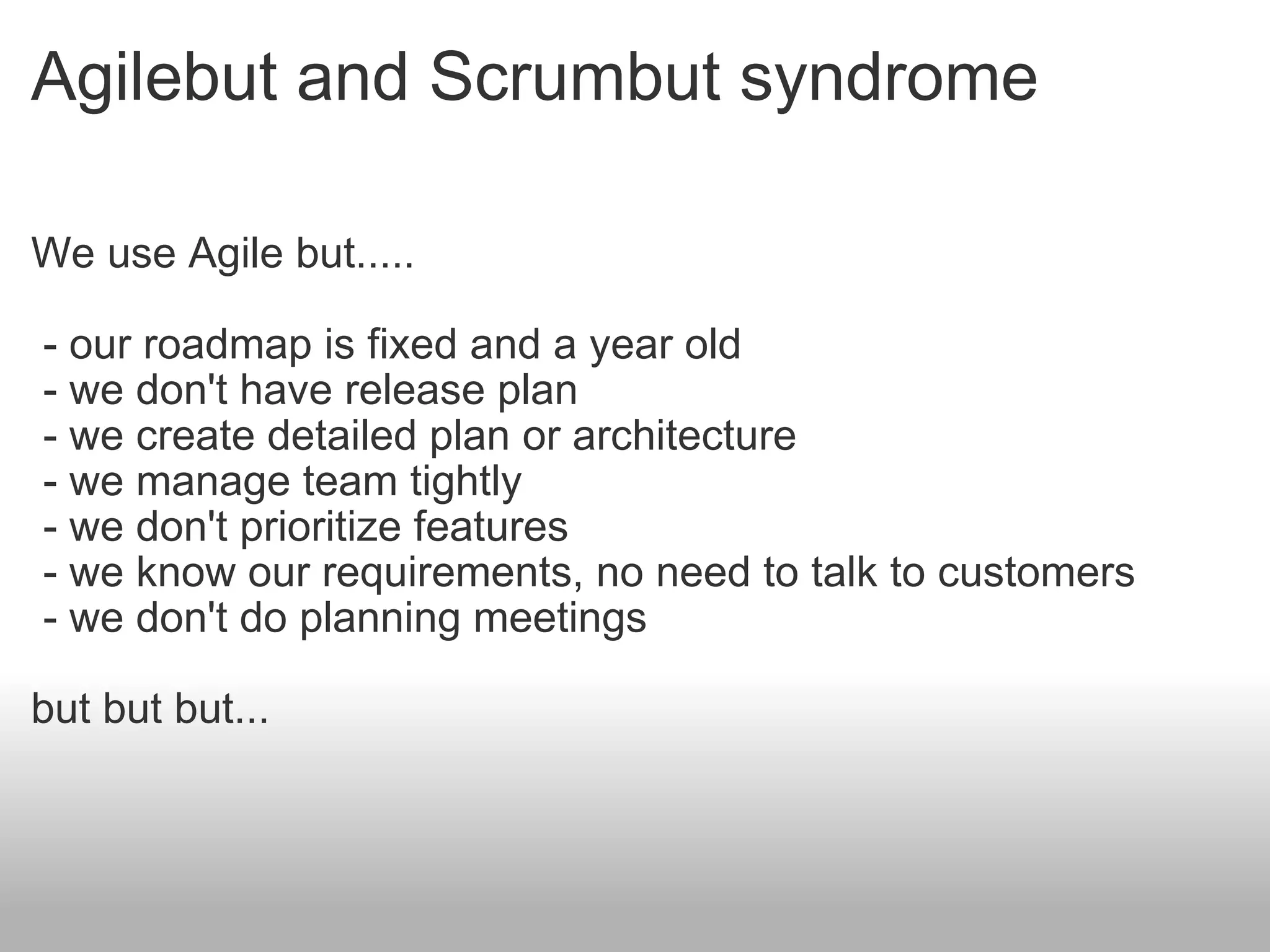 Agilebut and Scrumbut syndrome We use Agile but.....   - our roadmap is fixed and a year old   - we don't have release plan   - we create detailed plan or architecture   - we manage team tightly   - we don't prioritize features   - we know our requirements, no need to talk to customers   - we don't do planning meetings but but but... 