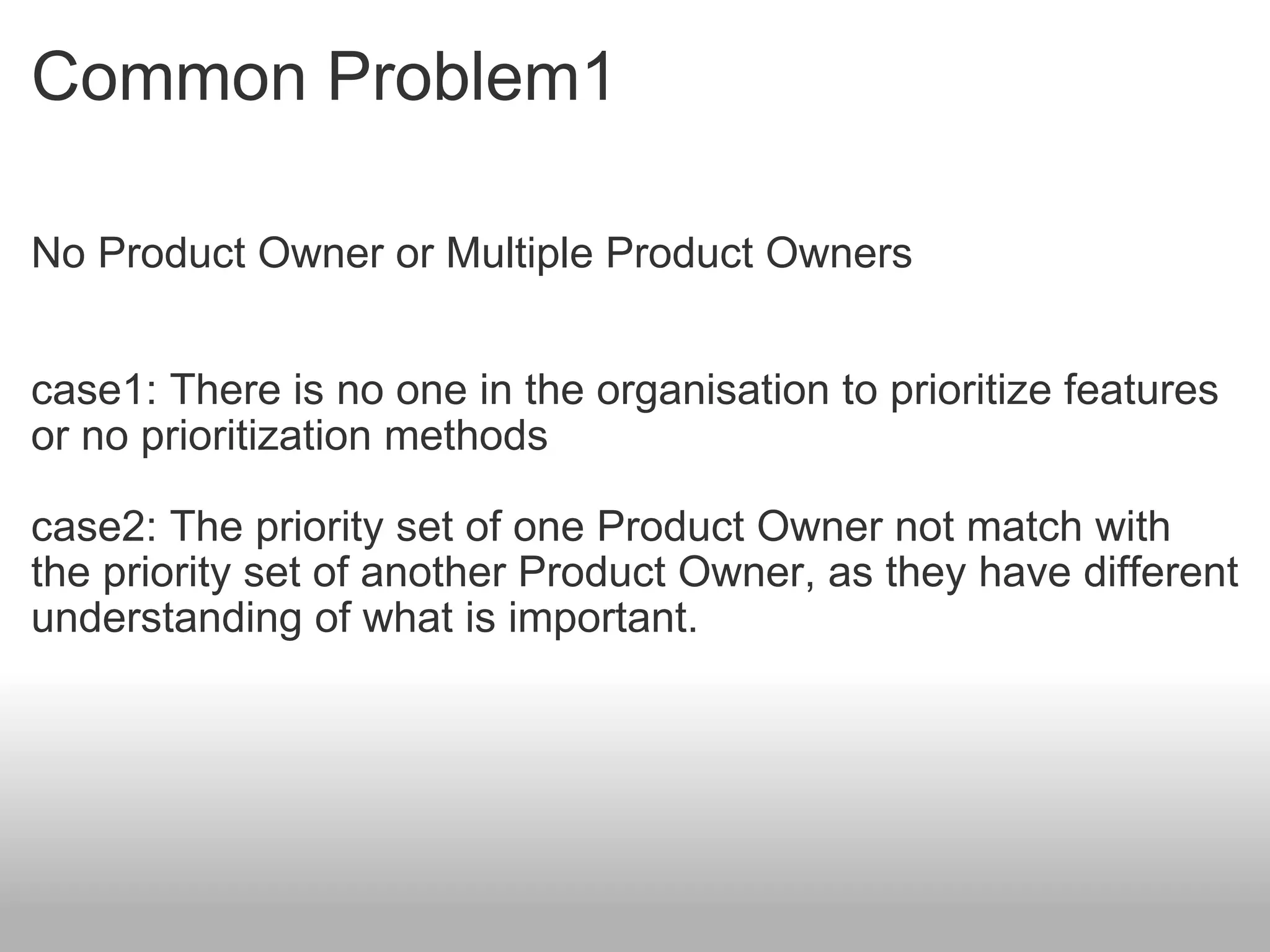 Common Problem1 No Product Owner or Multiple Product Owners case1: There is no one in the organisation to prioritize features or no prioritization methods case2: The priority set of one Product Owner not match with the priority set of another Product Owner, as they have different understanding of what is important. 