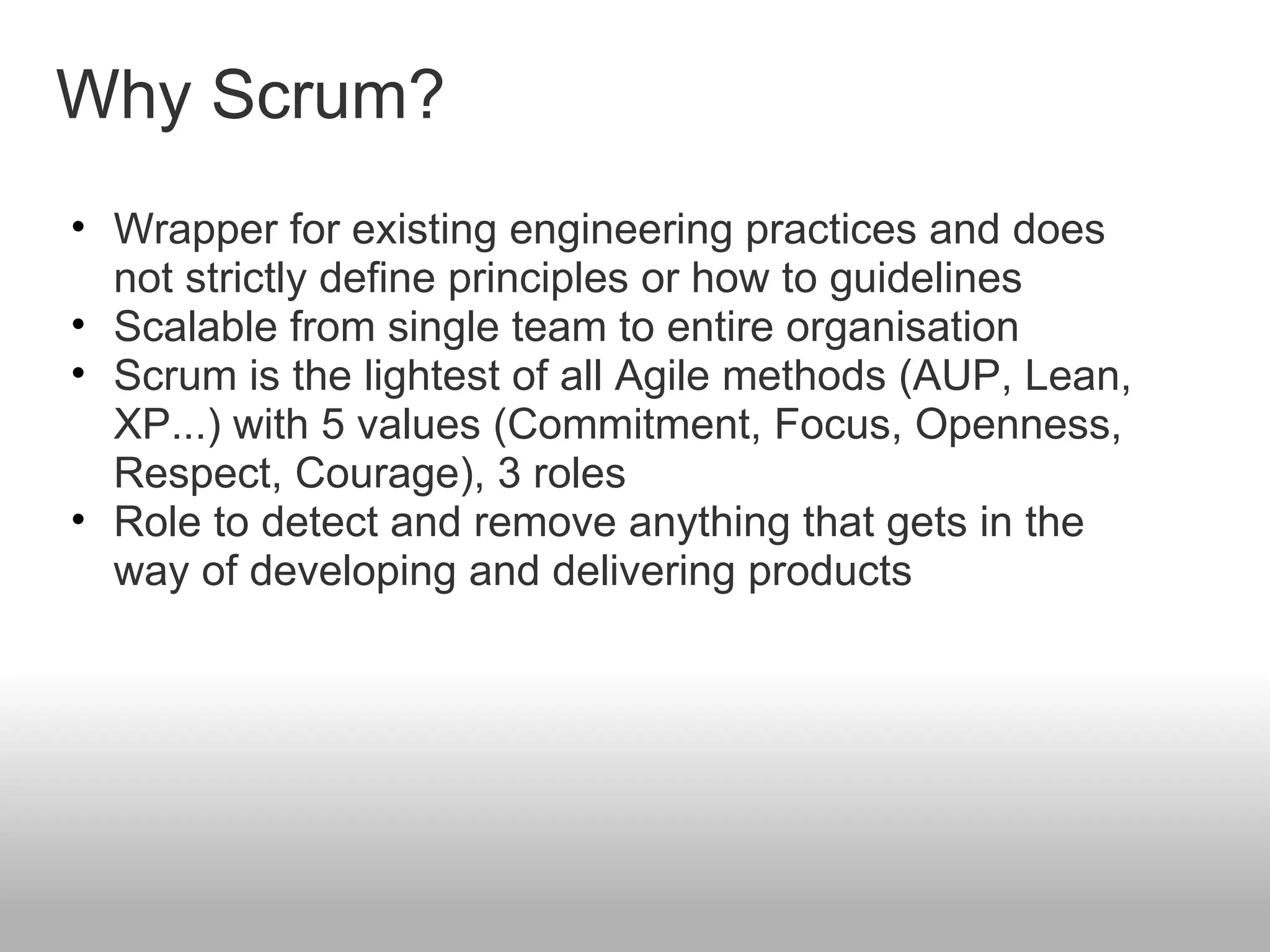Why Scrum? Wrapper for existing engineering practices and does not strictly define principles or how to guidelines Scalable from single team to entire organisation Scrum is the lightest of all Agile methods (AUP, Lean, XP...) with 5 values (Commitment, Focus, Openness, Respect, Courage), 3 roles Role to detect and remove anything that gets in the way of developing and delivering products 