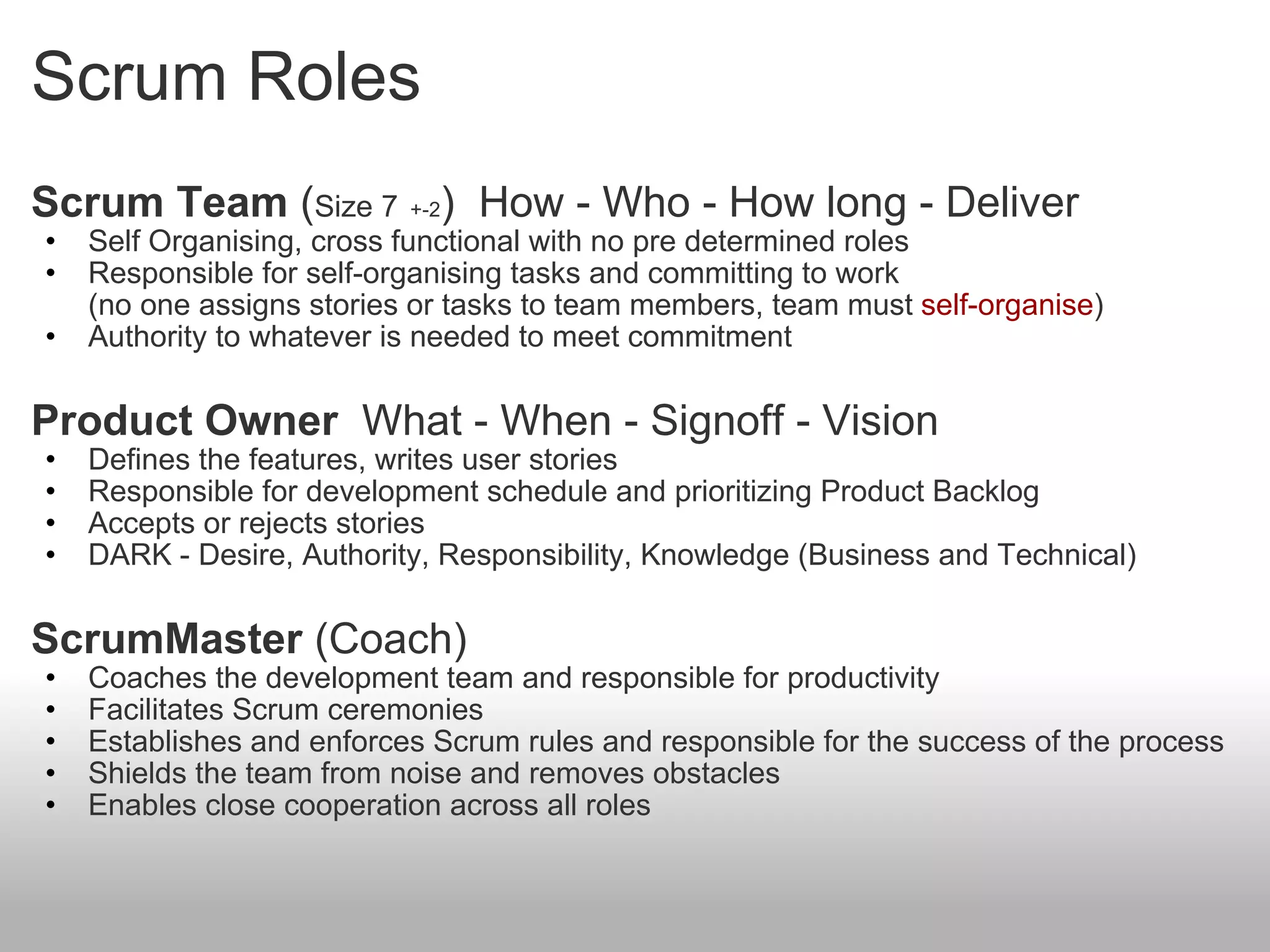Scrum Roles Scrum Team  ( Size 7   +-2 )  How - Who - How long - Deliver Self Organising, cross functional with no pre determined roles Responsible for self-organising tasks and committing to work (no one assigns stories or tasks to team members, team must  self-organise ) Authority to whatever is needed to meet commitment Product Owner   What - When - Signoff - Vision Defines the features, writes user stories Responsible for development schedule and prioritizing Product Backlog Accepts or rejects stories DARK - Desire, Authority, Responsibility, Knowledge (Business and Technical) ScrumMaster  (Coach) Coaches the development team and responsible for productivity Facilitates Scrum ceremonies Establishes and enforces Scrum rules and responsible for the success of the process Shields the team from noise and removes obstacles Enables close cooperation across all roles  