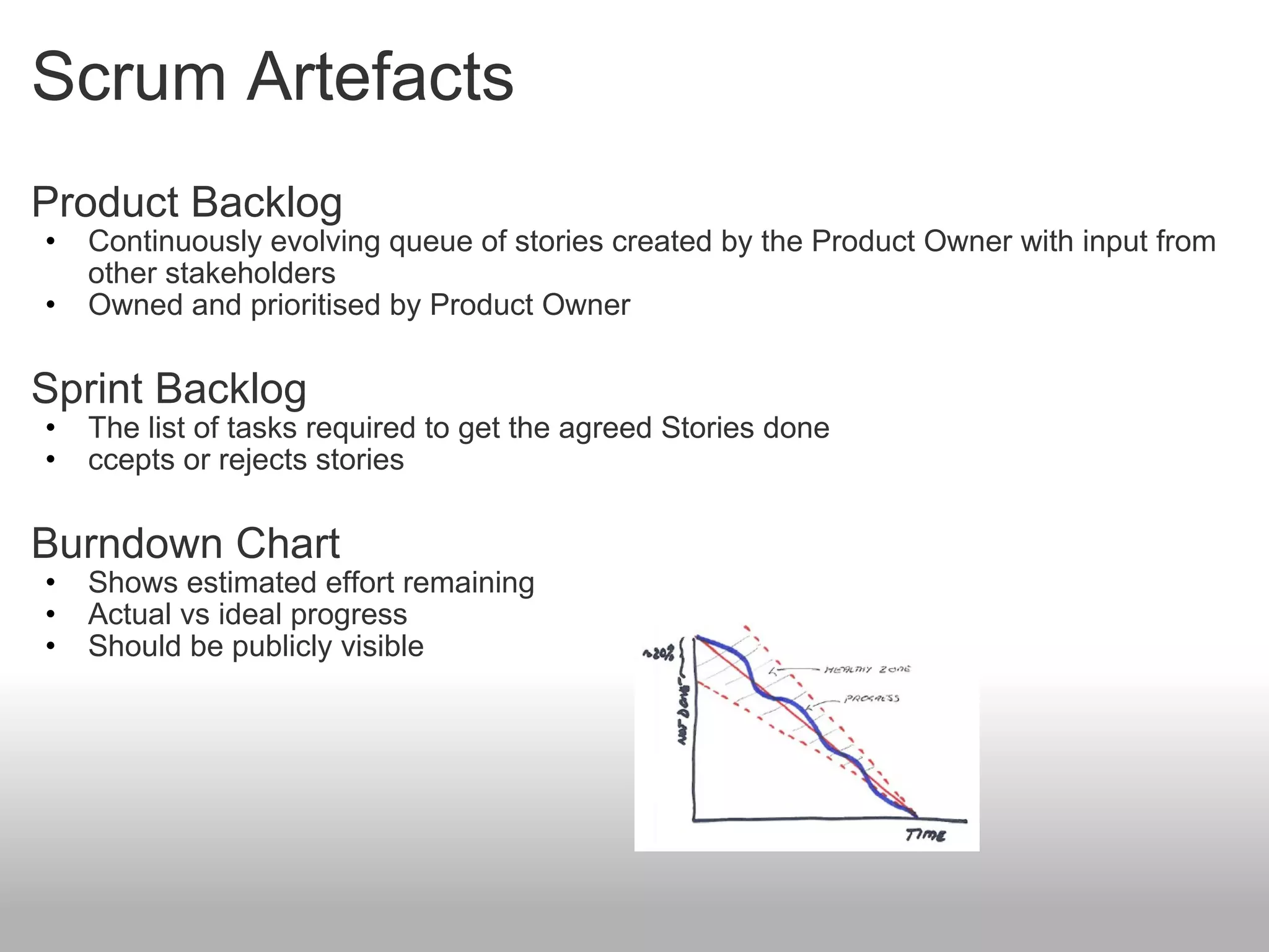Scrum Artefacts Product Backlog Continuously evolving queue of stories created by the Product Owner with input from other stakeholders Owned and prioritised by Product Owner  Sprint Backlog The list of tasks required to get the agreed Stories done ccepts or rejects stories Burndown Chart Shows estimated effort remaining Actual vs ideal progress Should be publicly visible 