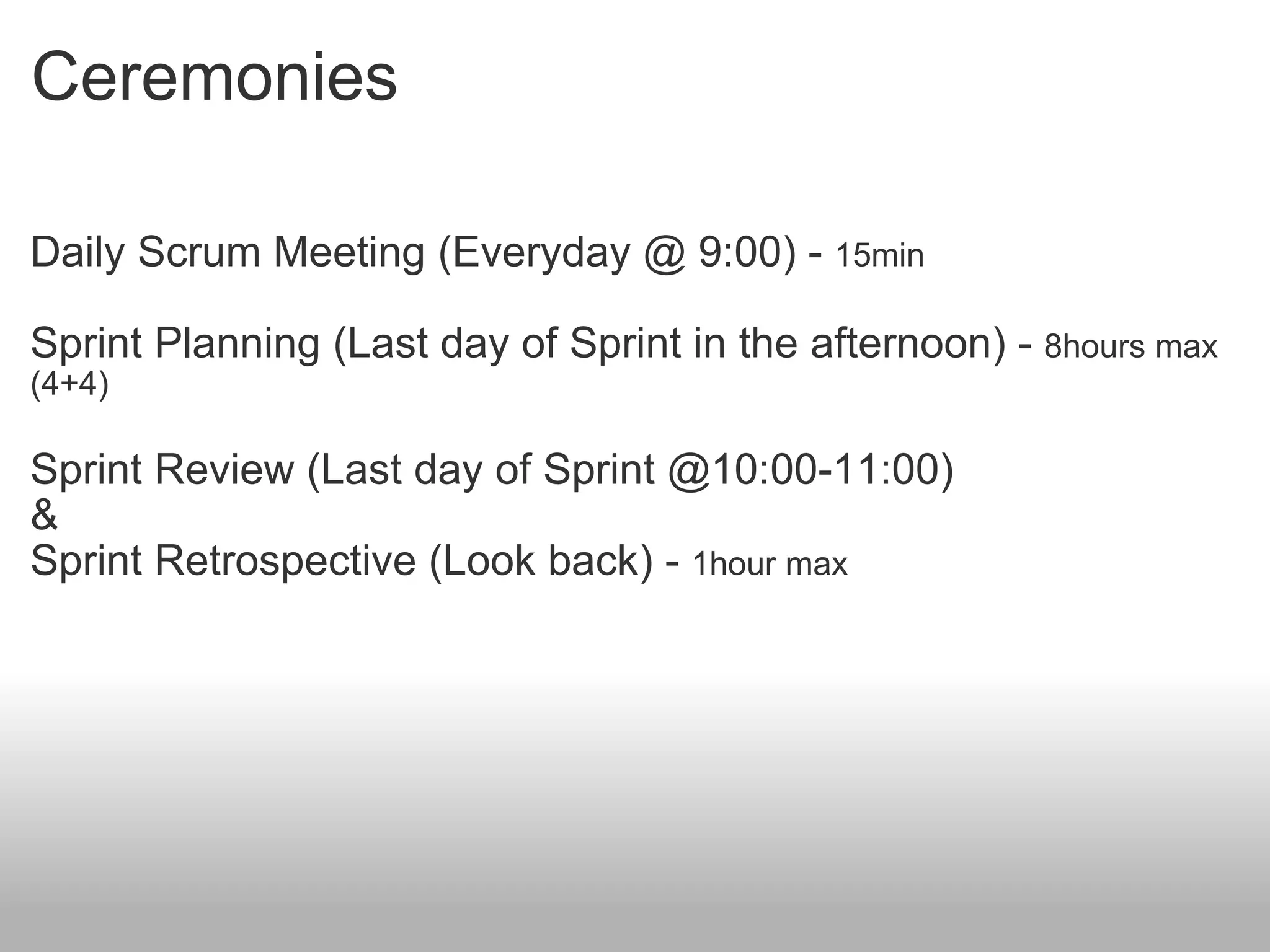 Ceremonies Daily Scrum Meeting (Everyday @ 9:00) -  15min Sprint Planning (Last day of Sprint in the afternoon) -  8hours max (4+4) Sprint Review (Last day of Sprint @10:00-11:00) & Sprint Retrospective (Look back) -  1hour max 