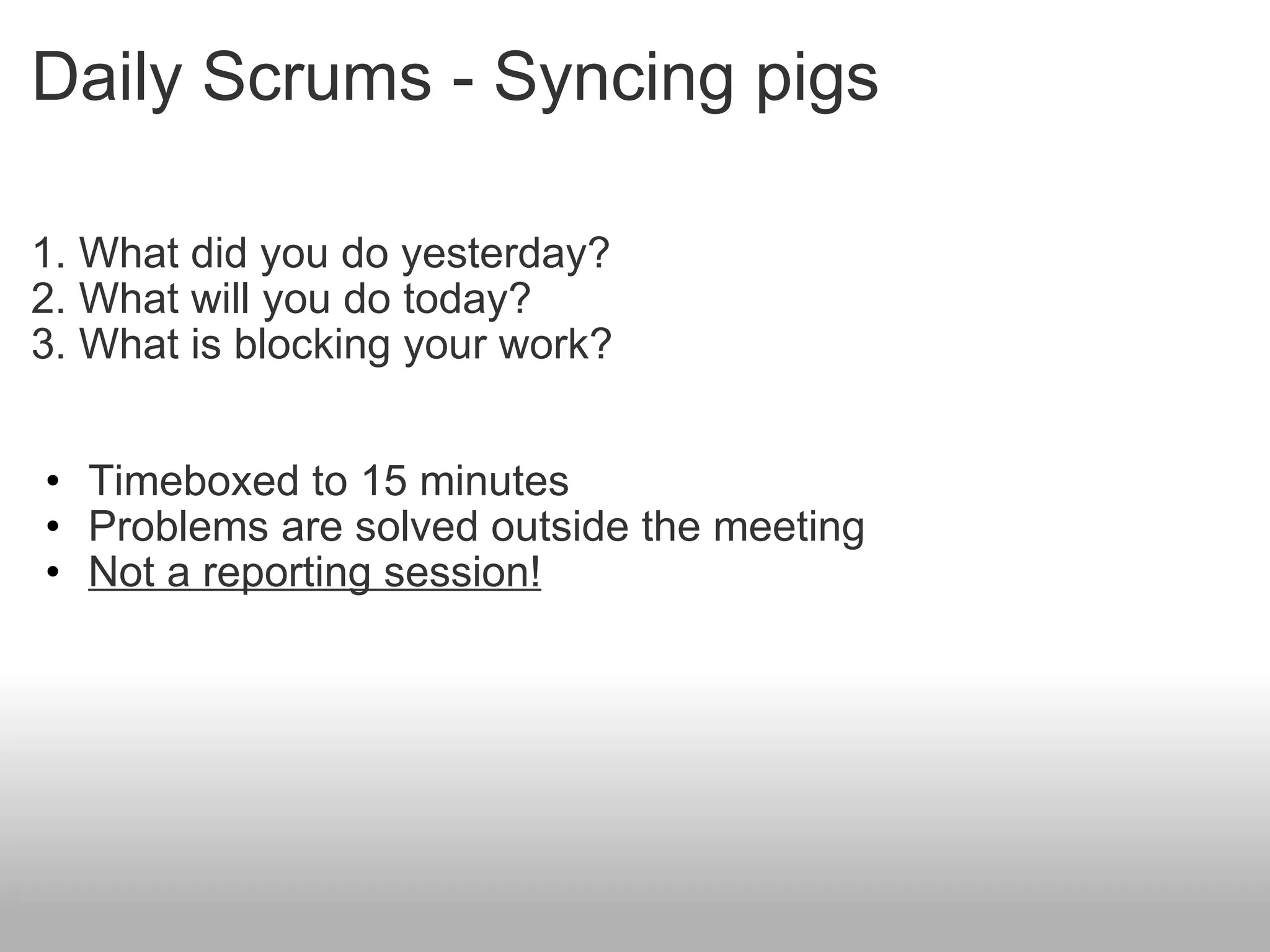 Daily Scrums - Syncing pigs 1. What did you do yesterday? 2. What will you do today? 3. What is blocking your work? Timeboxed to 15 minutes Problems are solved outside the meeting Not a reporting session! 