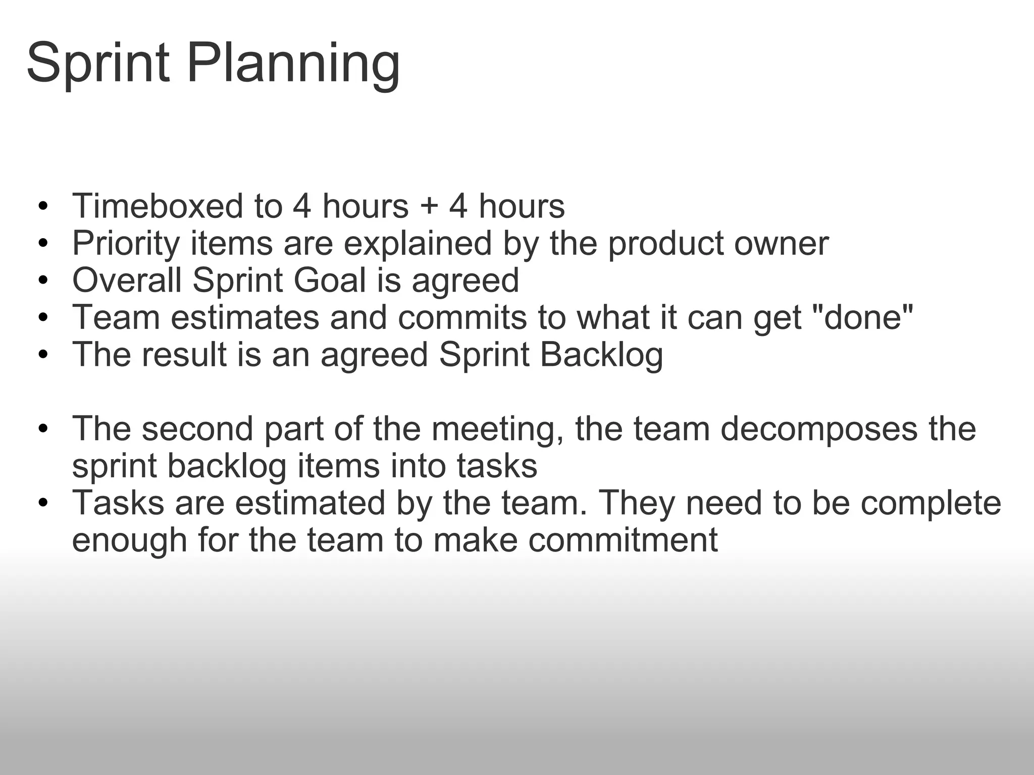 Sprint Planning Timeboxed to 4 hours + 4 hours Priority items are explained by the product owner Overall Sprint Goal is agreed Team estimates and commits to what it can get &quot;done&quot; The result is an agreed Sprint Backlog The second part of the meeting, the team decomposes the sprint backlog items into tasks Tasks are estimated by the team. They need to be complete enough for the team to make commitment 