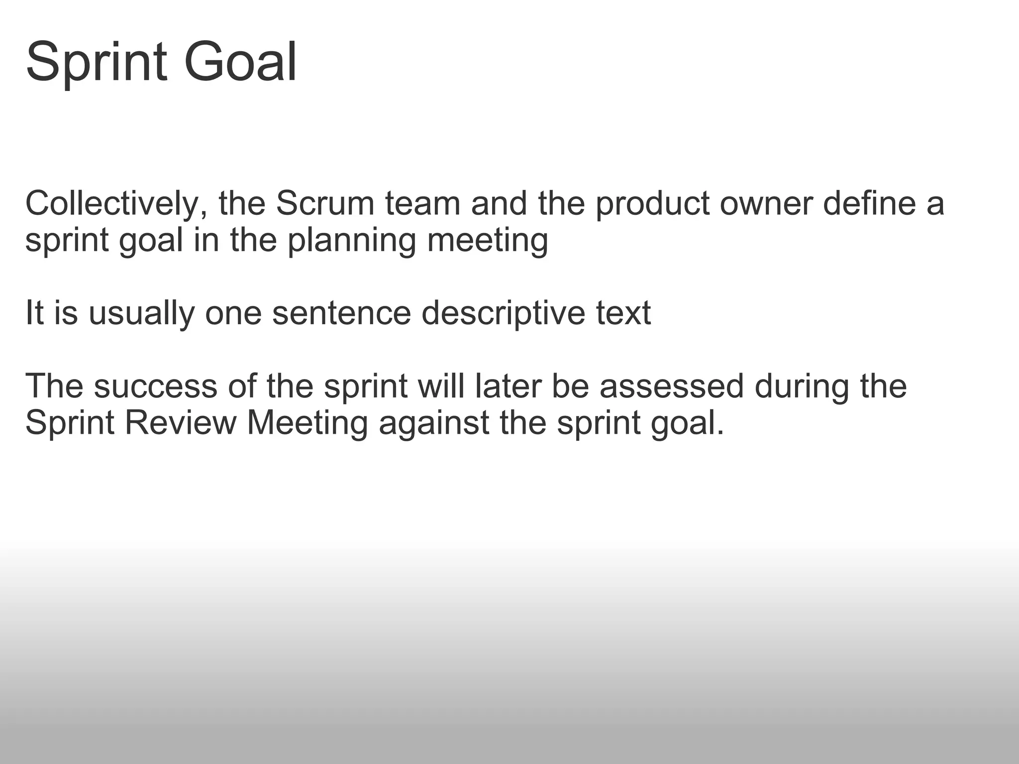 Sprint Goal Collectively, the Scrum team and the product owner define a sprint goal in the planning meeting It is usually one sentence descriptive text The success of the sprint will later be assessed during the Sprint Review Meeting against the sprint goal. 