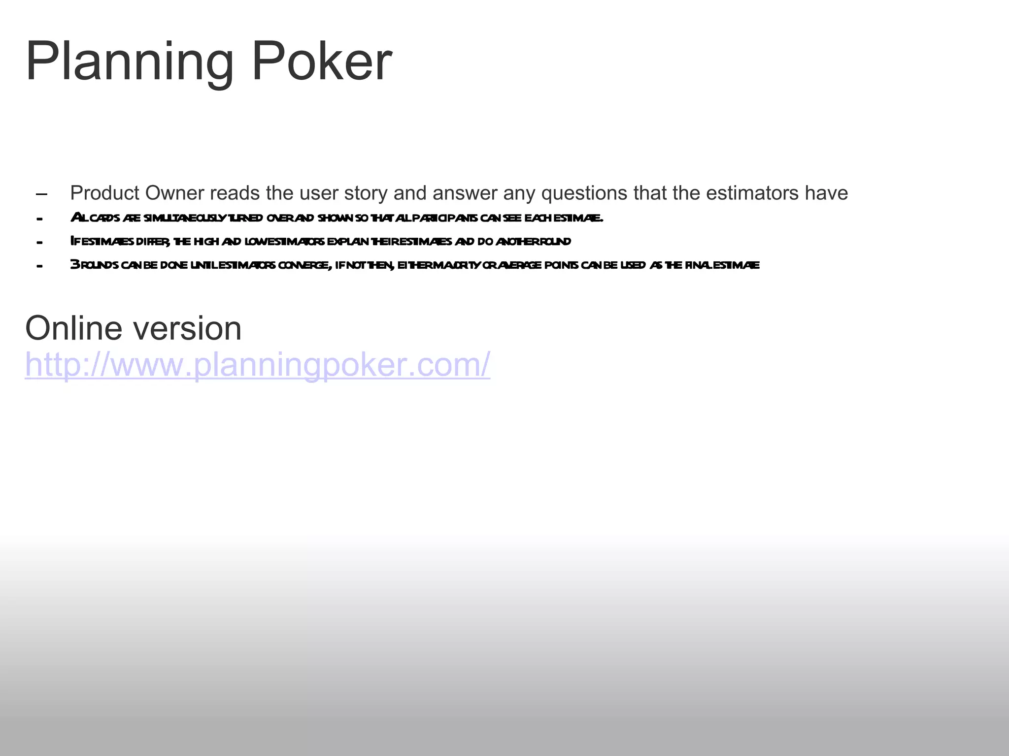Planning Poker Product Owner reads the user story and answer any questions that the estimators have All cards are simultaneously turned over and shown so that all participants can see each estimate. If estimates differ, the high and low estimators explain their estimates and do another round 3 rounds can be done until estimators converge, if not then, either majority or average points can be used as the final estimate Online version http://www.planningpoker.com/ 