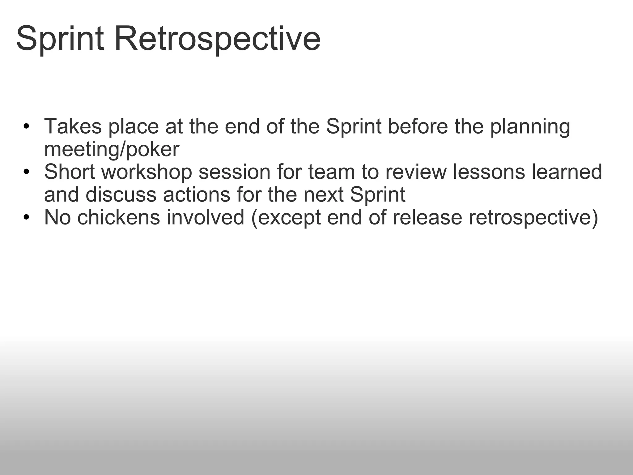 Sprint Retrospective Takes place at the end of the Sprint before the planning meeting/poker Short workshop session for team to review lessons learned and discuss actions for the next Sprint No chickens involved (except end of release retrospective) 