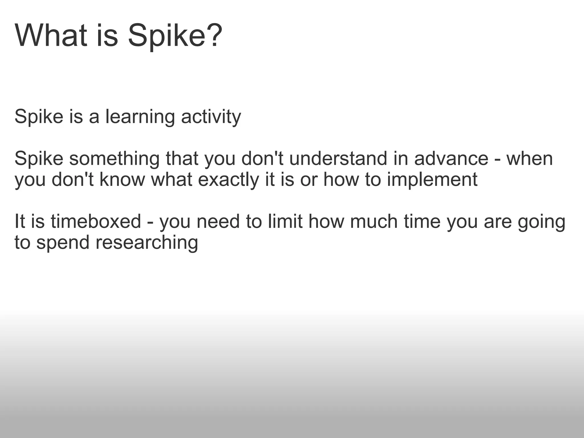 What is Spike? Spike is a learning activity  Spike something that you don't understand in advance - when you don't know what exactly it is or how to implement It is timeboxed - you need to limit how much time you are going to spend researching 