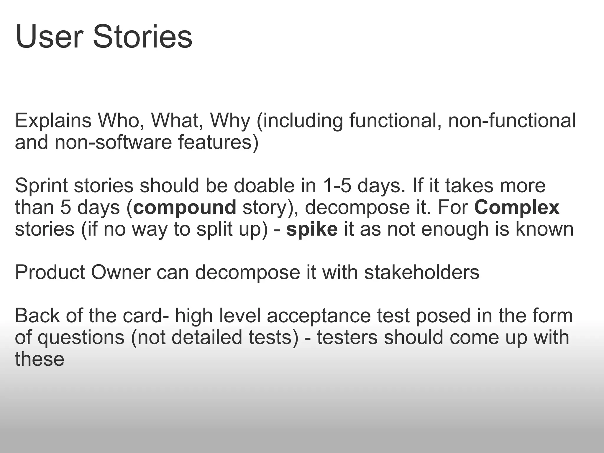 User Stories Explains Who, What, Why (including functional, non-functional and non-software features) Sprint stories should be doable in 1-5 days. If it takes more than 5 days ( compound  story), decompose it. For  Complex  stories (if no way to split up) -  spike  it as not enough is known Product Owner can decompose it with stakeholders Back of the card- high level acceptance test posed in the form of questions (not detailed tests) - testers should come up with these 
