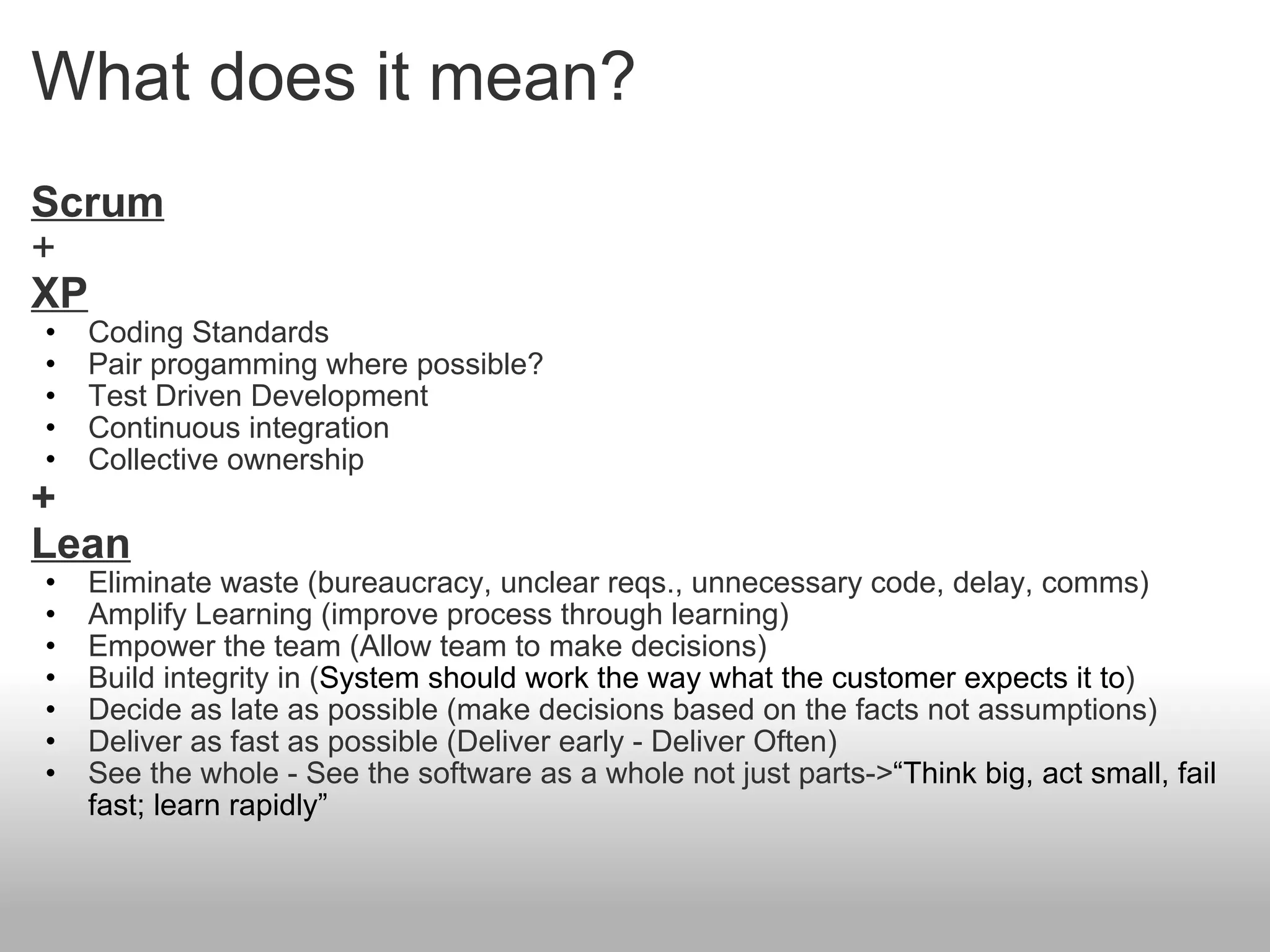 What does it mean? Scrum + XP Coding Standards Pair progamming where possible? Test Driven Development Continuous integration Collective ownership + Lean Eliminate waste (bureaucracy, unclear reqs., unnecessary code, delay, comms) Amplify Learning (improve process through learning) Empower the team (Allow team to make decisions)  Build integrity in ( System should work the way what the customer expects it to ) Decide as late as possible (make decisions based on the facts not assumptions) Deliver as fast as possible (Deliver early - Deliver Often) See the whole - See the software as a whole not just parts-> “Think big, act small, fail fast; learn rapidly” 