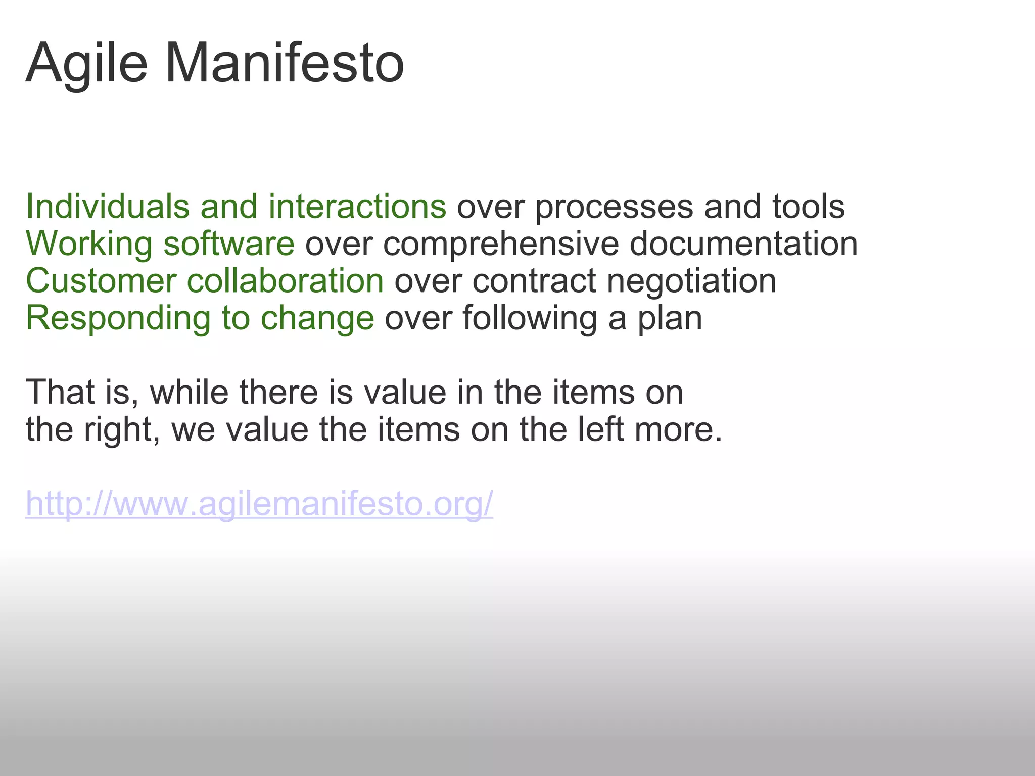 Agile Manifesto Individuals and interactions  over processes and tools  Working software  over comprehensive documentation  Customer collaboration  over contract negotiation  Responding to change  over following a plan  That is, while there is value in the items on  the right, we value the items on the left more.  http://www.agilemanifesto.org/ 