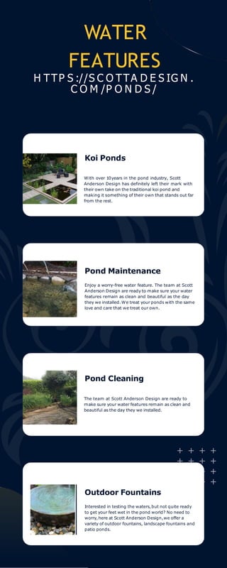 WATER
FEATURES
H TTP S ://S C O TTA D E S IG N .
C O M /P O N D S /
Koi Ponds
Pond Cleaning
With over 10years in the pond industry, Scott
Anderson Design has definitely left their mark with
their own take on the traditional koi pond and
making it something of their own that stands out far
from the rest.
Pond Maintenance
Enjoy a worry-free water feature. The team at Scott
Anderson Design are ready to make sure your water
features remain as clean and beautiful as the day
they we installed.We treat your ponds with the same
love and care that we treat our own.
The team at Scott Anderson Design are ready to
make sure your water features remain as clean and
beautiful as the day they we installed.
Outdoor Fountains
Interested in testing the waters,but not quite ready
to get your feet wet in the pond world? No need to
worry,here at Scott Anderson Design,we offer a
variety of outdoor fountains, landscape fountains and
patio ponds.
 