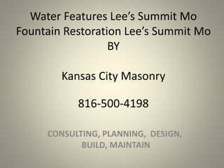 Water Features Lee’s Summit Mo
Fountain Restoration Lee’s Summit Mo
BY
Kansas City Masonry
CONSULTING, PLANNING, DESIGN,
BUILD, MAINTAIN
816-500-4198
 