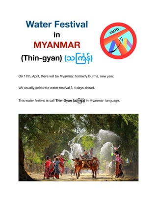 Water Festival
in
MYANMAR
(Thin-gyan) (သ
င်္ကြ
န်)
On 17th, April, there will be Myanmar, formerly Burma, new year.
We usually celebrate water festival 3-4 days ahead.
This water festival is call Thin-Gyan (သ
င်္ကြ
န်) in Myanmar language.
 